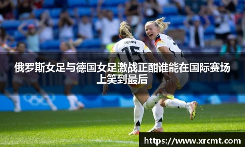 俄罗斯女足与德国女足激战正酣谁能在国际赛场上笑到最后
