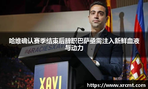 哈维确认赛季结束后辞职巴萨亟需注入新鲜血液与动力