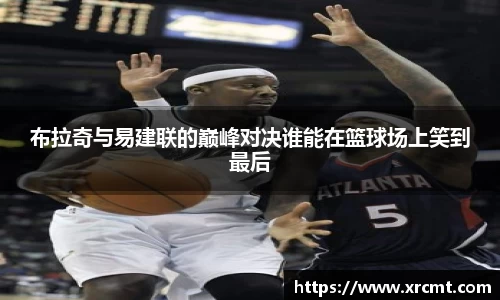 布拉奇与易建联的巅峰对决谁能在篮球场上笑到最后