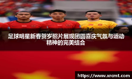 足球明星新春贺岁照片展现团圆喜庆气氛与运动精神的完美结合